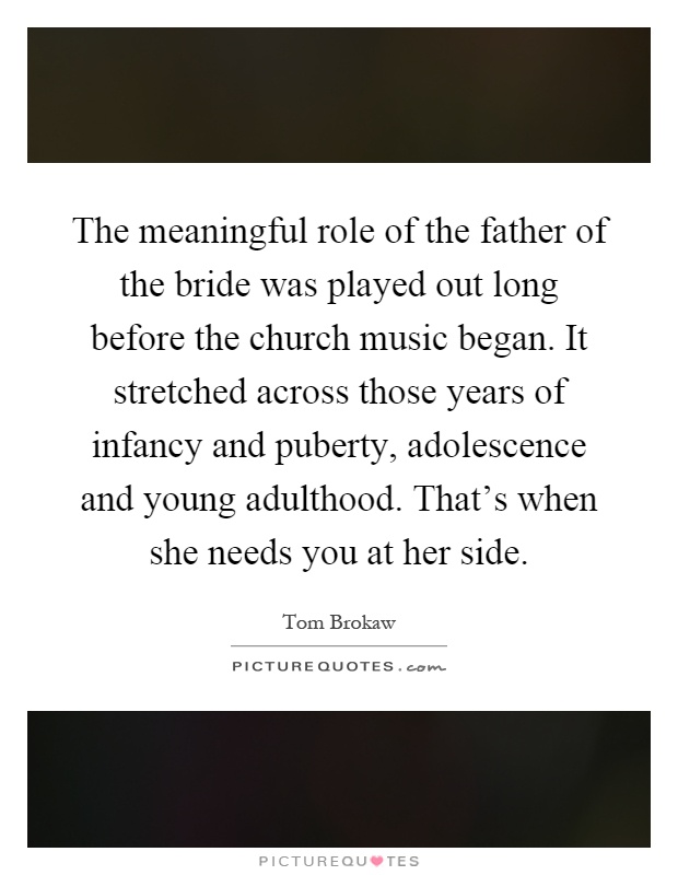 The meaningful role of the father of the bride was played out long before the church music began. It stretched across those years of infancy and puberty, adolescence and young adulthood. That's when she needs you at her side Picture Quote #1