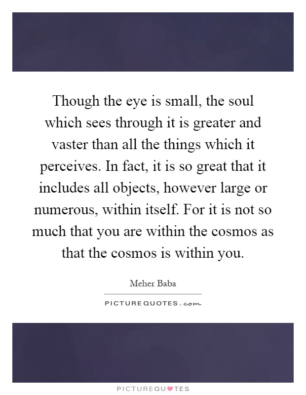 Though the eye is small, the soul which sees through it is greater and vaster than all the things which it perceives. In fact, it is so great that it includes all objects, however large or numerous, within itself. For it is not so much that you are within the cosmos as that the cosmos is within you Picture Quote #1