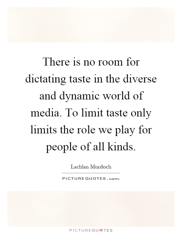 There is no room for dictating taste in the diverse and dynamic world of media. To limit taste only limits the role we play for people of all kinds Picture Quote #1