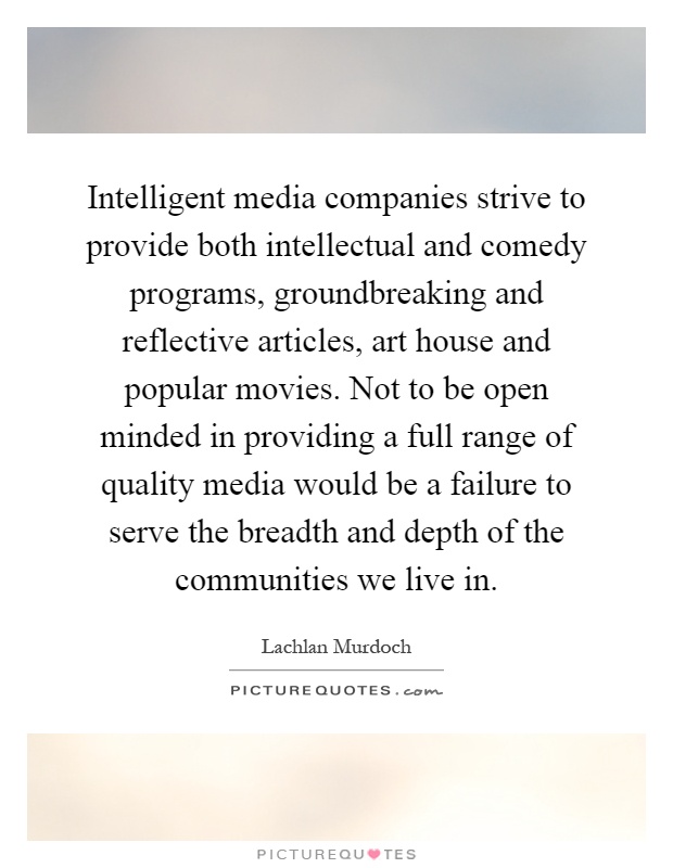 Intelligent media companies strive to provide both intellectual and comedy programs, groundbreaking and reflective articles, art house and popular movies. Not to be open minded in providing a full range of quality media would be a failure to serve the breadth and depth of the communities we live in Picture Quote #1