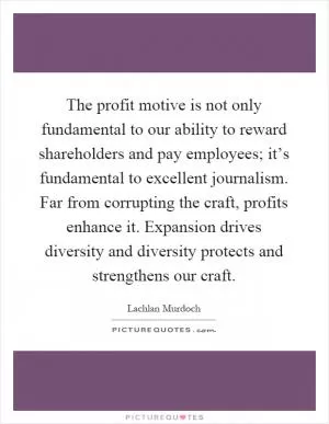 The profit motive is not only fundamental to our ability to reward shareholders and pay employees; it’s fundamental to excellent journalism. Far from corrupting the craft, profits enhance it. Expansion drives diversity and diversity protects and strengthens our craft Picture Quote #1