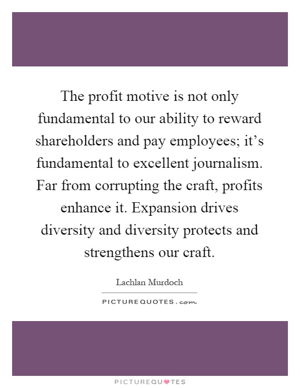 The profit motive is not only fundamental to our ability to reward shareholders and pay employees; it's fundamental to excellent journalism. Far from corrupting the craft, profits enhance it. Expansion drives diversity and diversity protects and strengthens our craft Picture Quote #1