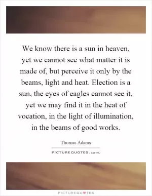 We know there is a sun in heaven, yet we cannot see what matter it is made of, but perceive it only by the beams, light and heat. Election is a sun, the eyes of eagles cannot see it, yet we may find it in the heat of vocation, in the light of illumination, in the beams of good works Picture Quote #1