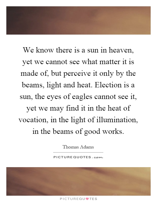 We know there is a sun in heaven, yet we cannot see what matter it is made of, but perceive it only by the beams, light and heat. Election is a sun, the eyes of eagles cannot see it, yet we may find it in the heat of vocation, in the light of illumination, in the beams of good works Picture Quote #1