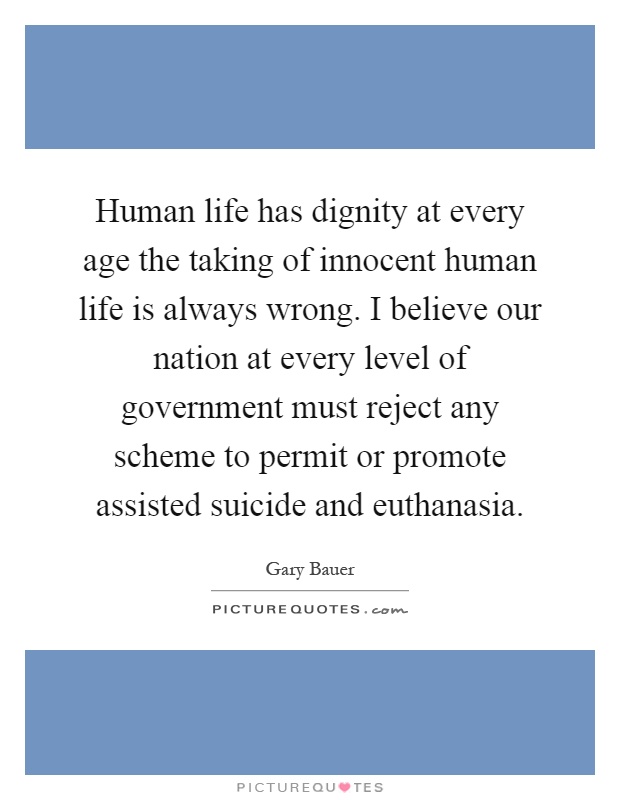Human life has dignity at every age the taking of innocent human life is always wrong. I believe our nation at every level of government must reject any scheme to permit or promote assisted suicide and euthanasia Picture Quote #1