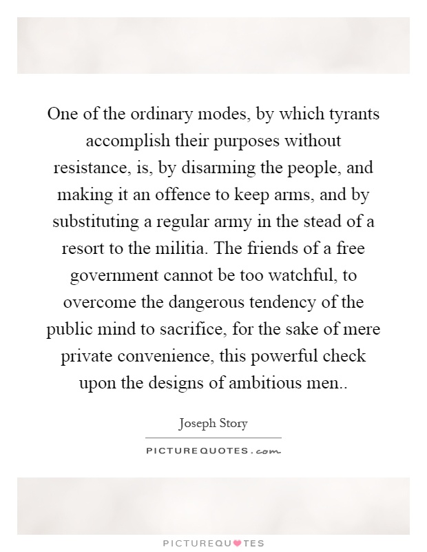 One of the ordinary modes, by which tyrants accomplish their purposes without resistance, is, by disarming the people, and making it an offence to keep arms, and by substituting a regular army in the stead of a resort to the militia. The friends of a free government cannot be too watchful, to overcome the dangerous tendency of the public mind to sacrifice, for the sake of mere private convenience, this powerful check upon the designs of ambitious men Picture Quote #1