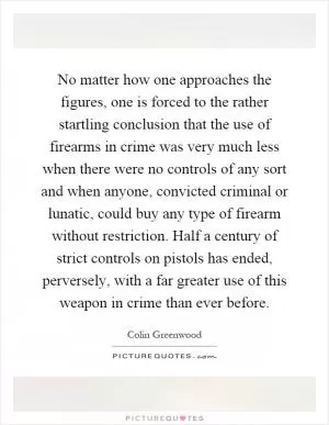 No matter how one approaches the figures, one is forced to the rather startling conclusion that the use of firearms in crime was very much less when there were no controls of any sort and when anyone, convicted criminal or lunatic, could buy any type of firearm without restriction. Half a century of strict controls on pistols has ended, perversely, with a far greater use of this weapon in crime than ever before Picture Quote #1