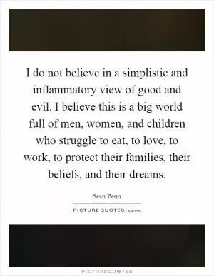 I do not believe in a simplistic and inflammatory view of good and evil. I believe this is a big world full of men, women, and children who struggle to eat, to love, to work, to protect their families, their beliefs, and their dreams Picture Quote #1
