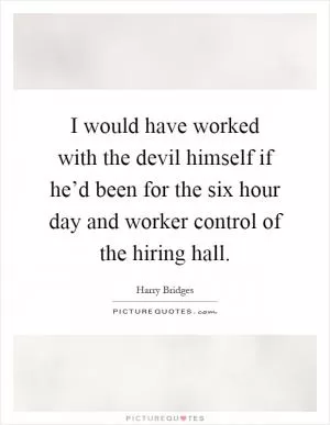 I would have worked with the devil himself if he’d been for the six hour day and worker control of the hiring hall Picture Quote #1