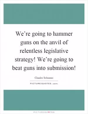 We’re going to hammer guns on the anvil of relentless legislative strategy! We’re going to beat guns into submission! Picture Quote #1
