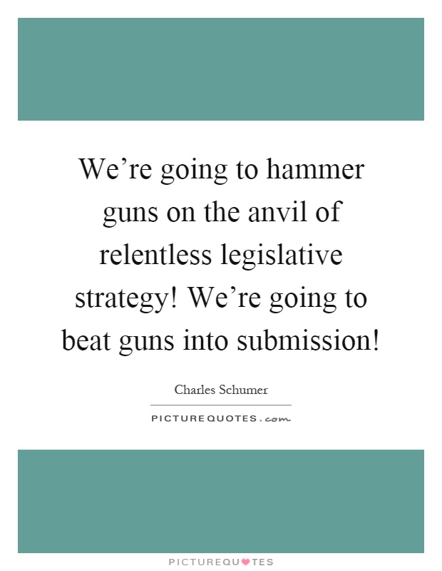 We're going to hammer guns on the anvil of relentless legislative strategy! We're going to beat guns into submission! Picture Quote #1