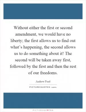 Without either the first or second amendment, we would have no liberty; the first allows us to find out what’s happening, the second allows us to do something about it! The second will be taken away first, followed by the first and then the rest of our freedoms Picture Quote #1
