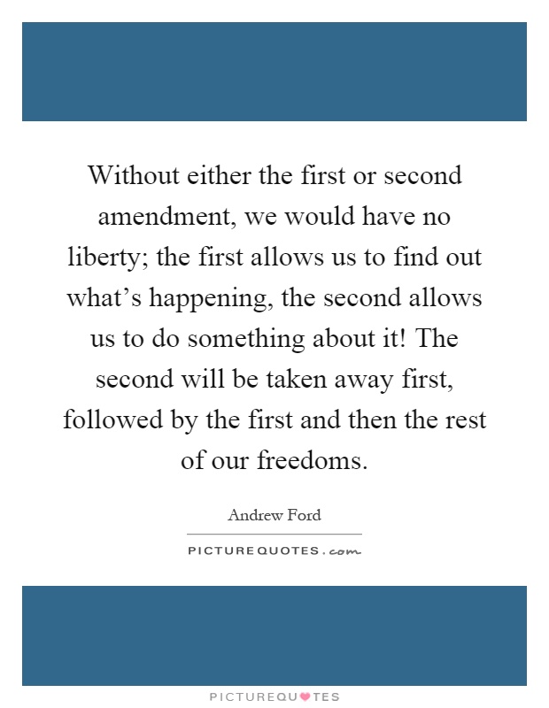 Without either the first or second amendment, we would have no liberty; the first allows us to find out what's happening, the second allows us to do something about it! The second will be taken away first, followed by the first and then the rest of our freedoms Picture Quote #1