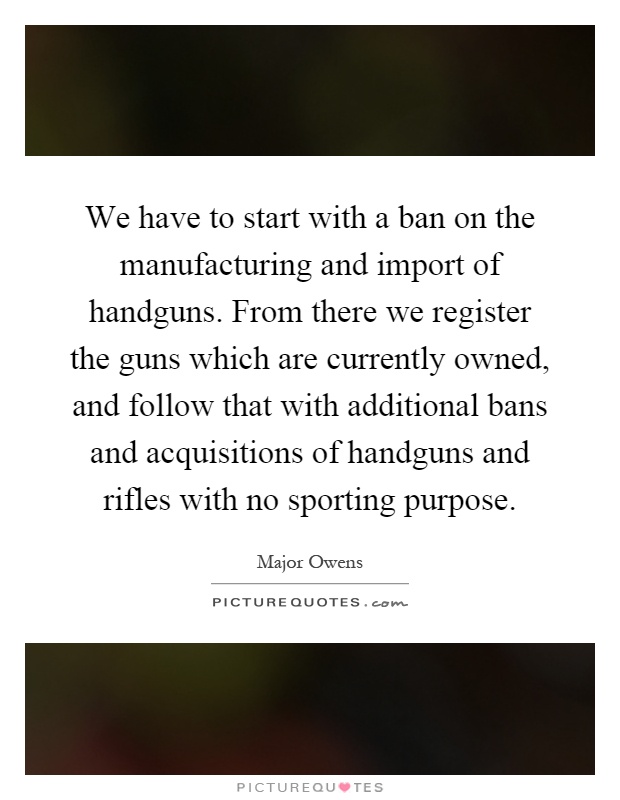 We have to start with a ban on the manufacturing and import of handguns. From there we register the guns which are currently owned, and follow that with additional bans and acquisitions of handguns and rifles with no sporting purpose Picture Quote #1