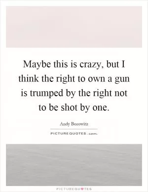 Maybe this is crazy, but I think the right to own a gun is trumped by the right not to be shot by one Picture Quote #1