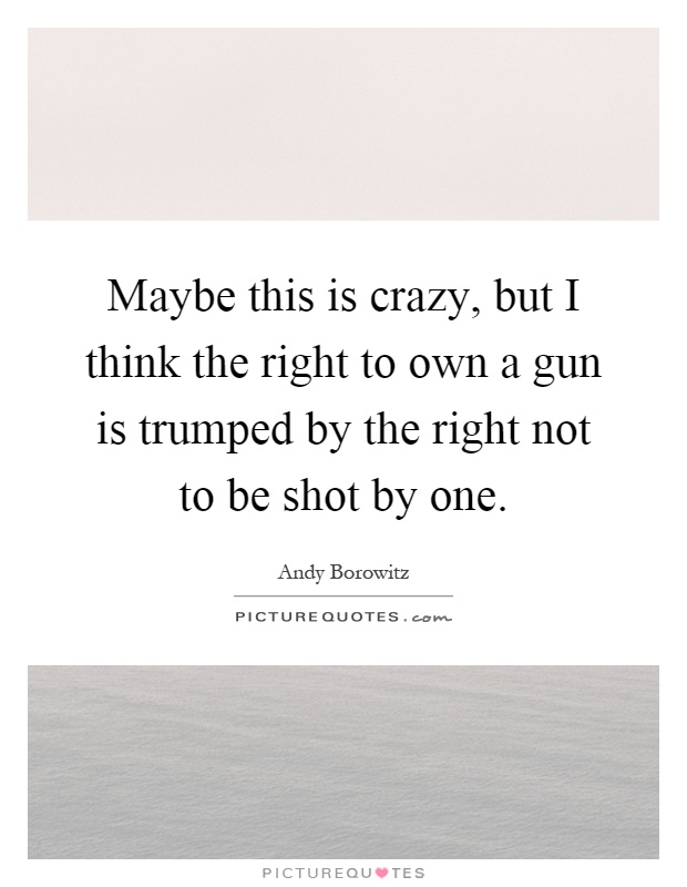 Maybe this is crazy, but I think the right to own a gun is trumped by the right not to be shot by one Picture Quote #1