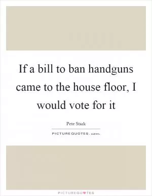 If a bill to ban handguns came to the house floor, I would vote for it Picture Quote #1