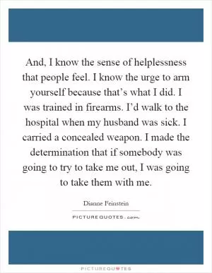 And, I know the sense of helplessness that people feel. I know the urge to arm yourself because that’s what I did. I was trained in firearms. I’d walk to the hospital when my husband was sick. I carried a concealed weapon. I made the determination that if somebody was going to try to take me out, I was going to take them with me Picture Quote #1
