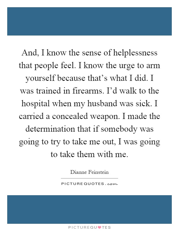 And, I know the sense of helplessness that people feel. I know the urge to arm yourself because that's what I did. I was trained in firearms. I'd walk to the hospital when my husband was sick. I carried a concealed weapon. I made the determination that if somebody was going to try to take me out, I was going to take them with me Picture Quote #1