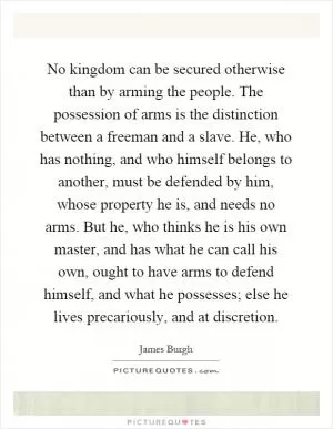 No kingdom can be secured otherwise than by arming the people. The possession of arms is the distinction between a freeman and a slave. He, who has nothing, and who himself belongs to another, must be defended by him, whose property he is, and needs no arms. But he, who thinks he is his own master, and has what he can call his own, ought to have arms to defend himself, and what he possesses; else he lives precariously, and at discretion Picture Quote #1