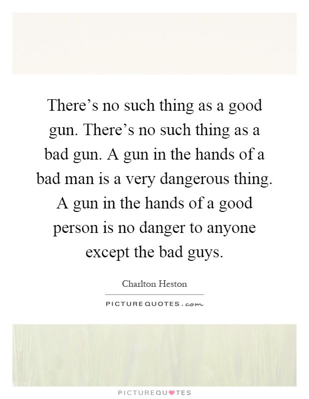 There's no such thing as a good gun. There's no such thing as a bad gun. A gun in the hands of a bad man is a very dangerous thing. A gun in the hands of a good person is no danger to anyone except the bad guys Picture Quote #1
