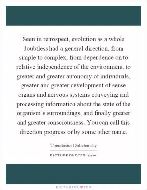Seen in retrospect, evolution as a whole doubtless had a general direction, from simple to complex, from dependence on to relative independence of the environment, to greater and greater autonomy of individuals, greater and greater development of sense organs and nervous systems conveying and processing information about the state of the organism’s surroundings, and finally greater and greater consciousness. You can call this direction progress or by some other name Picture Quote #1