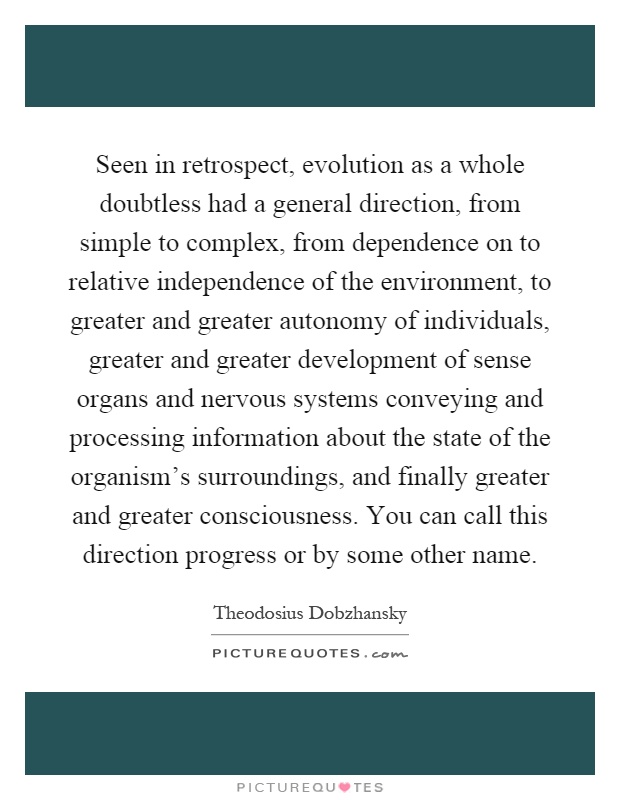 Seen in retrospect, evolution as a whole doubtless had a general direction, from simple to complex, from dependence on to relative independence of the environment, to greater and greater autonomy of individuals, greater and greater development of sense organs and nervous systems conveying and processing information about the state of the organism's surroundings, and finally greater and greater consciousness. You can call this direction progress or by some other name Picture Quote #1
