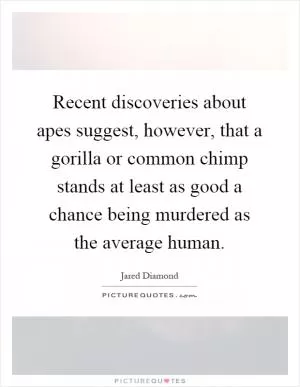 Recent discoveries about apes suggest, however, that a gorilla or common chimp stands at least as good a chance being murdered as the average human Picture Quote #1