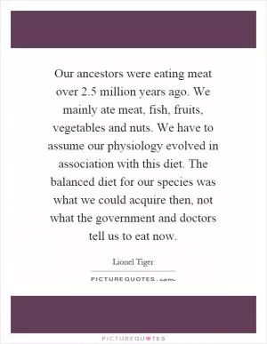 Our ancestors were eating meat over 2.5 million years ago. We mainly ate meat, fish, fruits, vegetables and nuts. We have to assume our physiology evolved in association with this diet. The balanced diet for our species was what we could acquire then, not what the government and doctors tell us to eat now Picture Quote #1