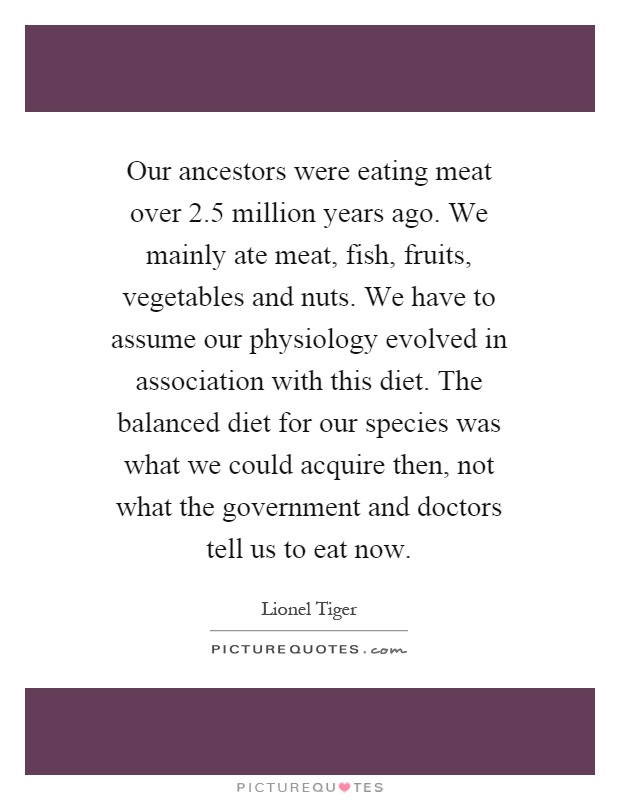 Our ancestors were eating meat over 2.5 million years ago. We mainly ate meat, fish, fruits, vegetables and nuts. We have to assume our physiology evolved in association with this diet. The balanced diet for our species was what we could acquire then, not what the government and doctors tell us to eat now Picture Quote #1