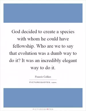 God decided to create a species with whom he could have fellowship. Who are we to say that evolution was a dumb way to do it? It was an incredibly elegant way to do it Picture Quote #1