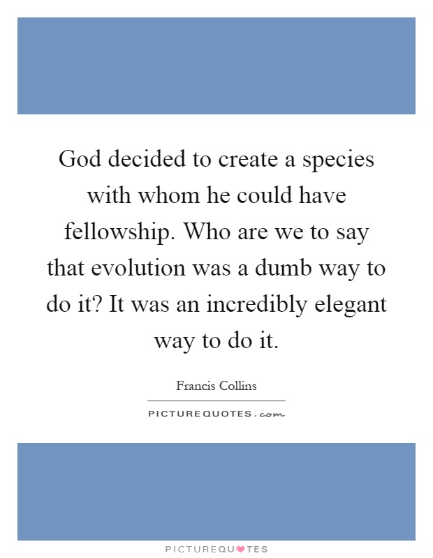 God decided to create a species with whom he could have fellowship. Who are we to say that evolution was a dumb way to do it? It was an incredibly elegant way to do it Picture Quote #1