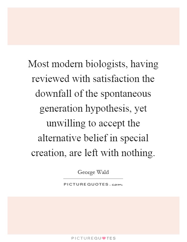 Most modern biologists, having reviewed with satisfaction the downfall of the spontaneous generation hypothesis, yet unwilling to accept the alternative belief in special creation, are left with nothing Picture Quote #1