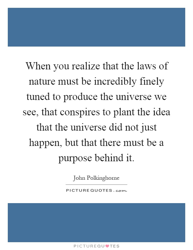 When you realize that the laws of nature must be incredibly finely tuned to produce the universe we see, that conspires to plant the idea that the universe did not just happen, but that there must be a purpose behind it Picture Quote #1