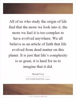All of us who study the origin of life find that the more we look into it, the more we feel it is too complex to have evolved anywhere. We all believe as an article of faith that life evolved from dead matter on this planet. It is just that life’s complexity is so great, it is hard for us to imagine that it did Picture Quote #1