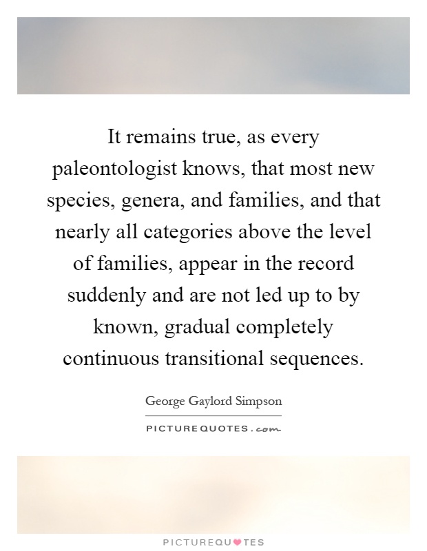 It remains true, as every paleontologist knows, that most new species, genera, and families, and that nearly all categories above the level of families, appear in the record suddenly and are not led up to by known, gradual completely continuous transitional sequences Picture Quote #1