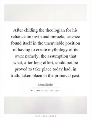 After chiding the theologian for his reliance on myth and miracle, science found itself in the unenviable position of having to create mythology of its own: namely, the assumption that what, after long effort, could not be proved to take place today had, in truth, taken place in the primeval past Picture Quote #1
