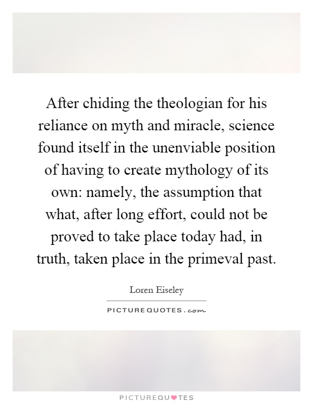 After chiding the theologian for his reliance on myth and miracle, science found itself in the unenviable position of having to create mythology of its own: namely, the assumption that what, after long effort, could not be proved to take place today had, in truth, taken place in the primeval past Picture Quote #1