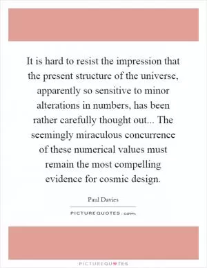 It is hard to resist the impression that the present structure of the universe, apparently so sensitive to minor alterations in numbers, has been rather carefully thought out... The seemingly miraculous concurrence of these numerical values must remain the most compelling evidence for cosmic design Picture Quote #1