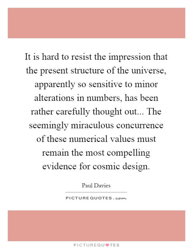 It is hard to resist the impression that the present structure of the universe, apparently so sensitive to minor alterations in numbers, has been rather carefully thought out... The seemingly miraculous concurrence of these numerical values must remain the most compelling evidence for cosmic design Picture Quote #1