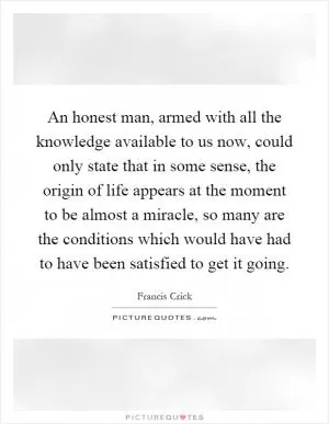 An honest man, armed with all the knowledge available to us now, could only state that in some sense, the origin of life appears at the moment to be almost a miracle, so many are the conditions which would have had to have been satisfied to get it going Picture Quote #1