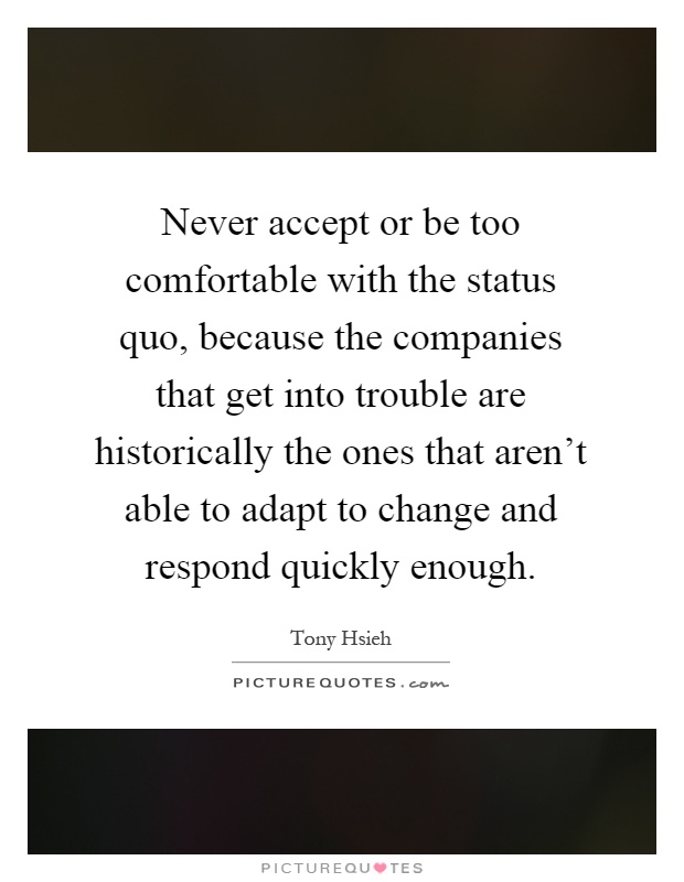 Never accept or be too comfortable with the status quo, because the companies that get into trouble are historically the ones that aren't able to adapt to change and respond quickly enough Picture Quote #1