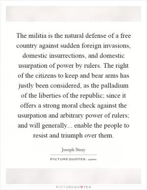 The militia is the natural defense of a free country against sudden foreign invasions, domestic insurrections, and domestic usurpation of power by rulers. The right of the citizens to keep and bear arms has justly been considered, as the palladium of the liberties of the republic; since it offers a strong moral check against the usurpation and arbitrary power of rulers; and will generally... enable the people to resist and triumph over them Picture Quote #1