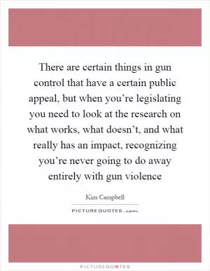 There are certain things in gun control that have a certain public appeal, but when you’re legislating you need to look at the research on what works, what doesn’t, and what really has an impact, recognizing you’re never going to do away entirely with gun violence Picture Quote #1