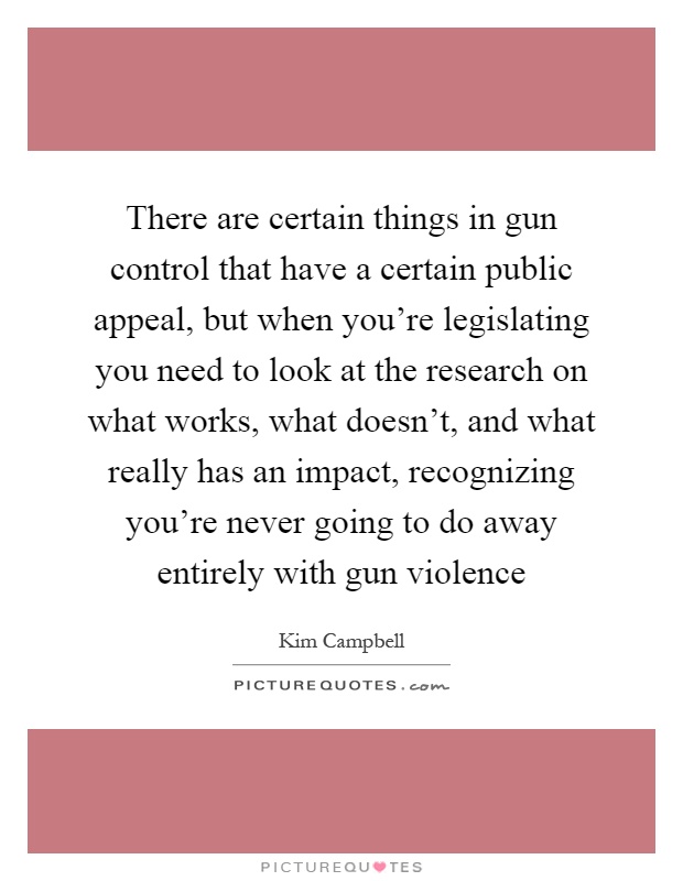 There are certain things in gun control that have a certain public appeal, but when you're legislating you need to look at the research on what works, what doesn't, and what really has an impact, recognizing you're never going to do away entirely with gun violence Picture Quote #1