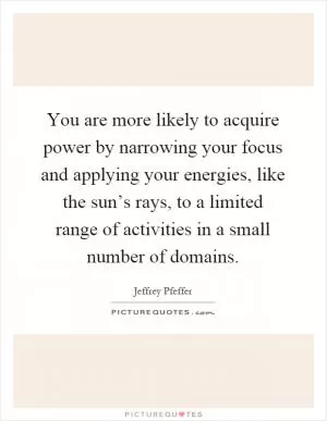 You are more likely to acquire power by narrowing your focus and applying your energies, like the sun’s rays, to a limited range of activities in a small number of domains Picture Quote #1