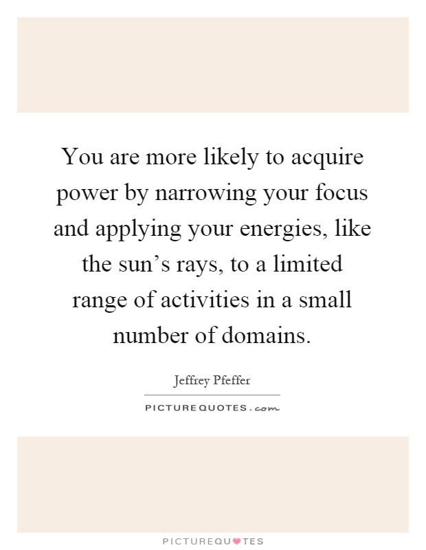 You are more likely to acquire power by narrowing your focus and applying your energies, like the sun's rays, to a limited range of activities in a small number of domains Picture Quote #1