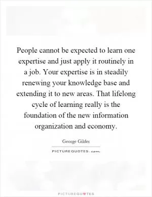 People cannot be expected to learn one expertise and just apply it routinely in a job. Your expertise is in steadily renewing your knowledge base and extending it to new areas. That lifelong cycle of learning really is the foundation of the new information organization and economy Picture Quote #1