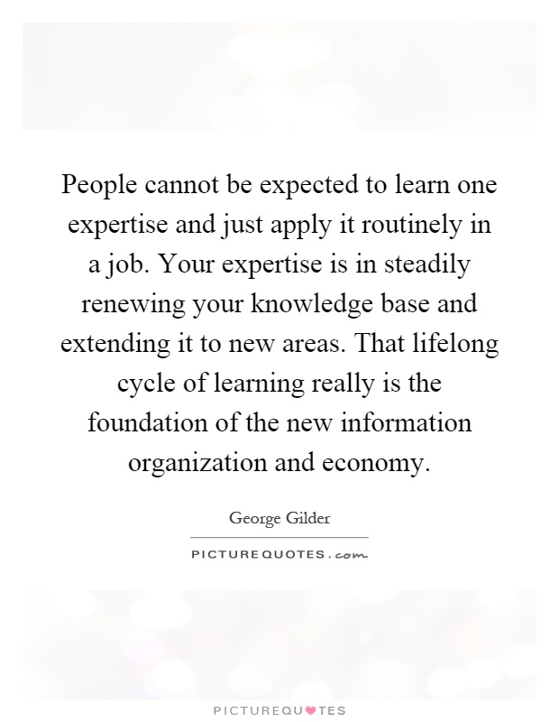 People cannot be expected to learn one expertise and just apply it routinely in a job. Your expertise is in steadily renewing your knowledge base and extending it to new areas. That lifelong cycle of learning really is the foundation of the new information organization and economy Picture Quote #1