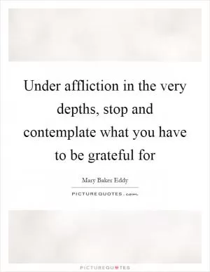 Under affliction in the very depths, stop and contemplate what you have to be grateful for Picture Quote #1